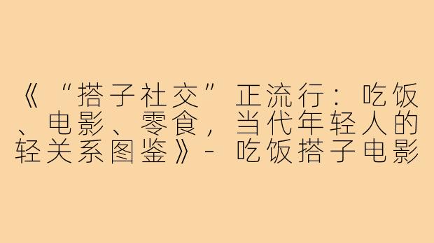《“搭子社交”正流行：吃饭、电影、零食，当代年轻人的轻关系图鉴》-吃饭搭子电影搭子零食搭子