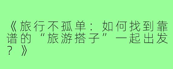 《旅行不孤单：如何找到靠谱的“旅游搭子”一起出发？》