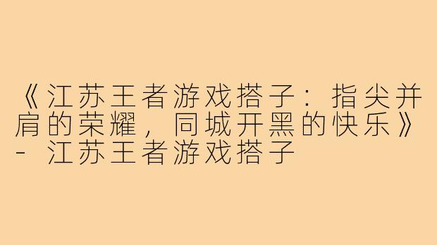 《江苏王者游戏搭子：指尖并肩的荣耀，同城开黑的快乐》-江苏王者游戏搭子