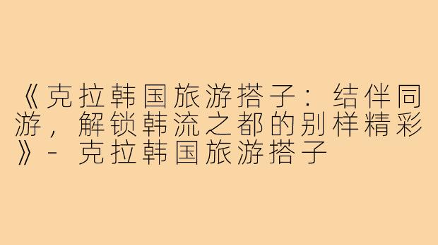 《克拉韩国旅游搭子：结伴同游，解锁韩流之都的别样精彩》-克拉韩国旅游搭子
