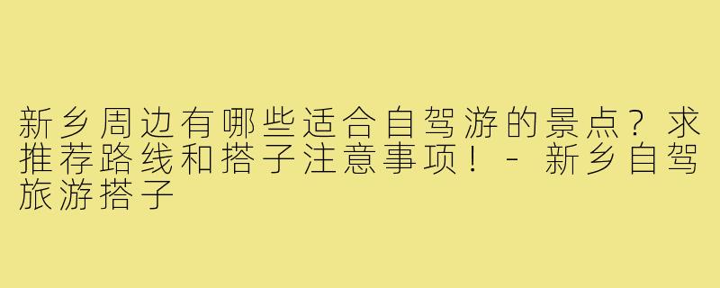新乡周边有哪些适合自驾游的景点?求推荐路线和搭子注意事项!-新乡自驾旅游搭子