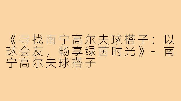 《寻找南宁高尔夫球搭子：以球会友，畅享绿茵时光》-南宁高尔夫球搭子