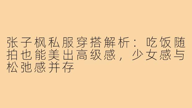 张子枫私服穿搭解析：吃饭随拍也能美出高级感，少女感与松弛感并存
