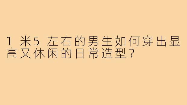 1米5左右的男生如何穿出显高又休闲的日常造型?