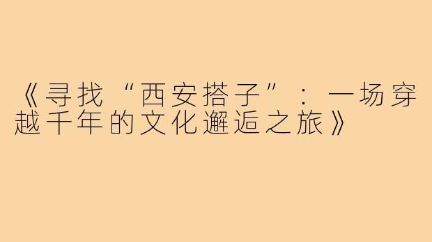 《寻找“西安搭子”：一场穿越千年的文化邂逅之旅》