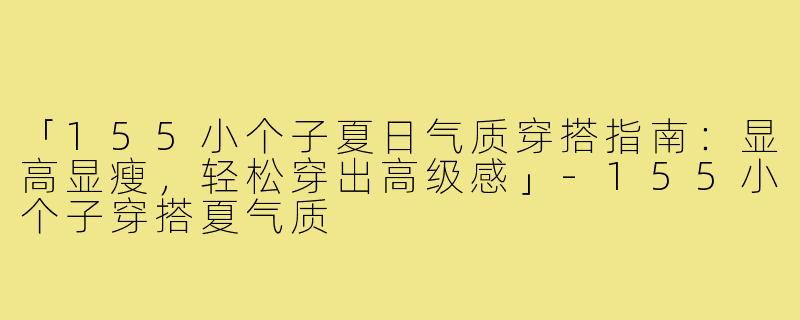 「155小个子夏日气质穿搭指南：显高显瘦，轻松穿出高级感」-155小个子穿搭夏气质