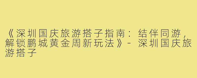《深圳国庆旅游搭子指南：结伴同游，解锁鹏城黄金周新玩法》-深圳国庆旅游搭子