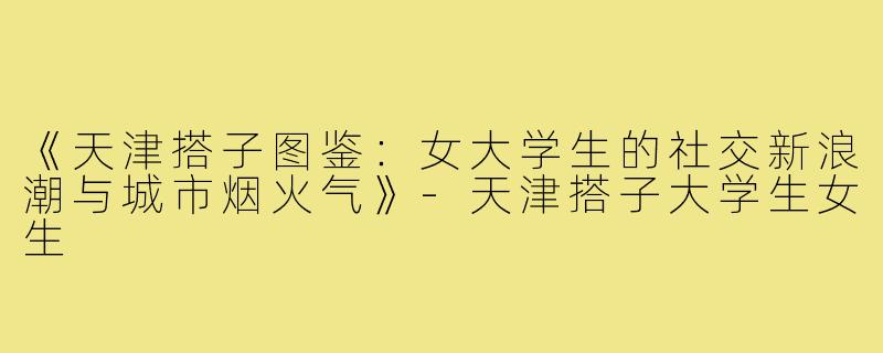《天津搭子图鉴：女大学生的社交新浪潮与城市烟火气》-天津搭子大学生女生