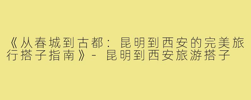 《从春城到古都：昆明到西安的完美旅行搭子指南》