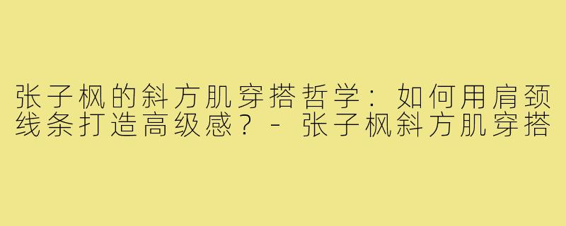 张子枫的斜方肌穿搭哲学：如何用肩颈线条打造高级感？-张子枫斜方肌穿搭