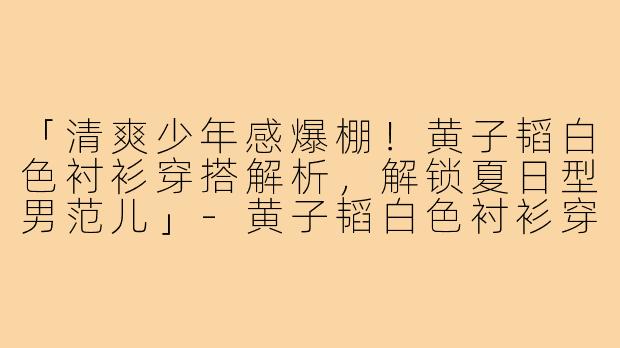 「清爽少年感爆棚!黄子韬白色衬衫穿搭解析,解锁夏日型男范儿」-黄子韬白色衬衫穿搭
