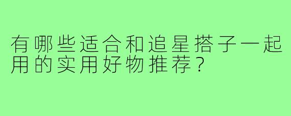 有哪些适合和追星搭子一起用的实用好物推荐？