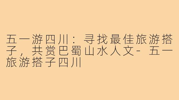五一游四川：寻找最佳旅游搭子，共赏巴蜀山水人文-五一旅游搭子四川