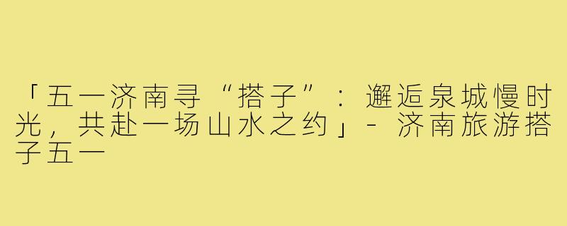 「五一济南寻“搭子”：邂逅泉城慢时光，共赴一场山水之约」-济南旅游搭子五一