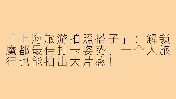 「上海旅游拍照搭子」：解锁魔都最佳打卡姿势，一个人旅行也能拍出大片感！