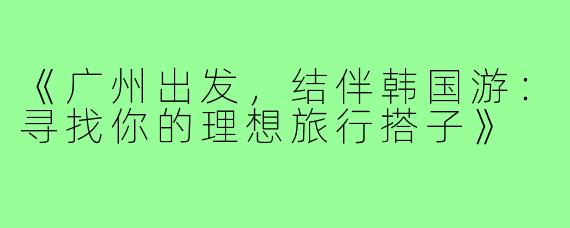 《广州出发,结伴韩国游:寻找你的理想旅行搭子》