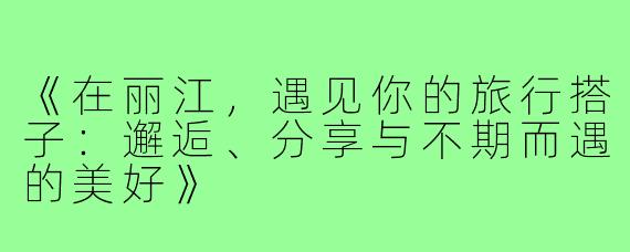 《在丽江，遇见你的旅行搭子：邂逅、分享与不期而遇的美好》