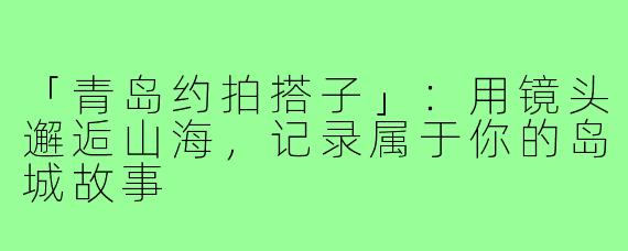 「青岛约拍搭子」:用镜头邂逅山海,记录属于你的岛城故事