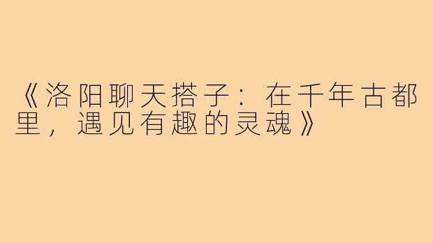 《洛阳聊天搭子：在千年古都里，遇见有趣的灵魂》