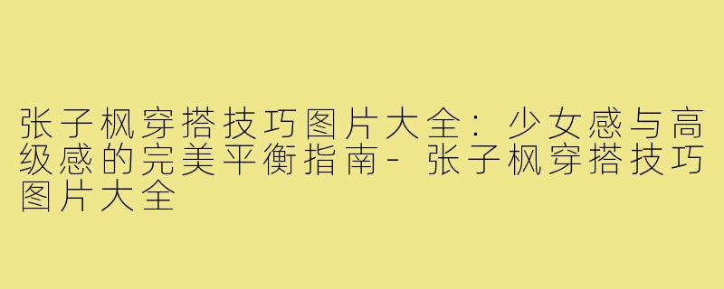 张子枫穿搭技巧图片大全：少女感与高级感的完美平衡指南-张子枫穿搭技巧图片大全