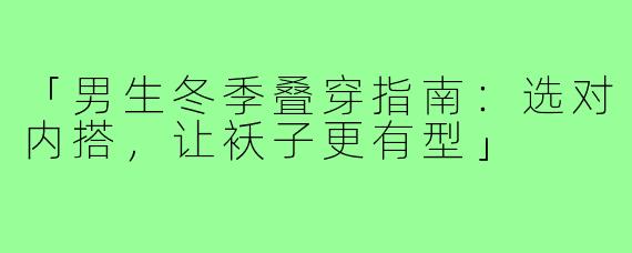 「男生冬季叠穿指南：选对内搭，让袄子更有型」