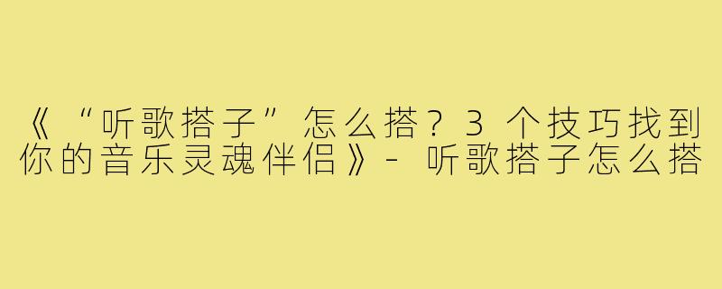 《“听歌搭子”怎么搭?3个技巧找到你的音乐灵魂伴侣》-听歌搭子怎么搭