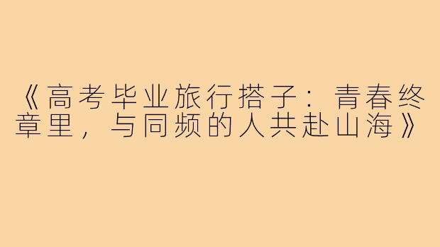 《高考毕业旅行搭子：青春终章里，与同频的人共赴山海》