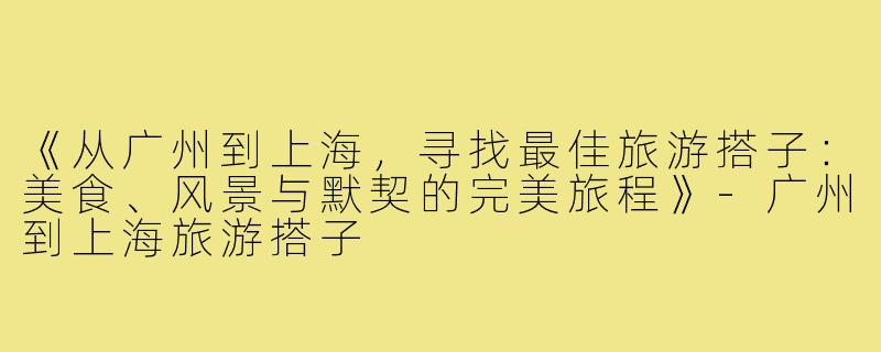 《从广州到上海，寻找最佳旅游搭子：美食、风景与默契的完美旅程》-广州到上海旅游搭子