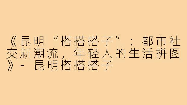 《昆明“搭搭搭子”：都市社交新潮流，年轻人的生活拼图》-昆明搭搭搭子
