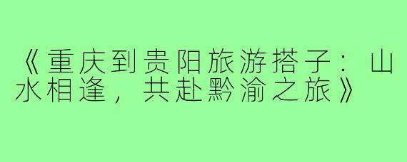 《重庆到贵阳旅游搭子：山水相逢，共赴黔渝之旅》