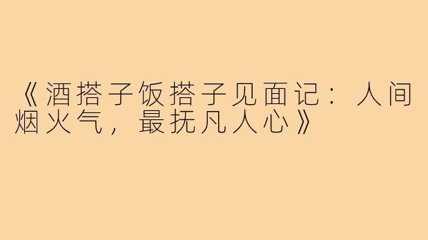 《酒搭子饭搭子见面记：人间烟火气，最抚凡人心》