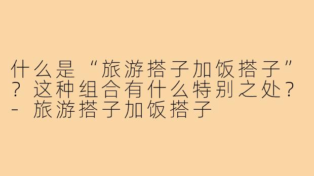 什么是“旅游搭子加饭搭子”？这种组合有什么特别之处？-旅游搭子加饭搭子