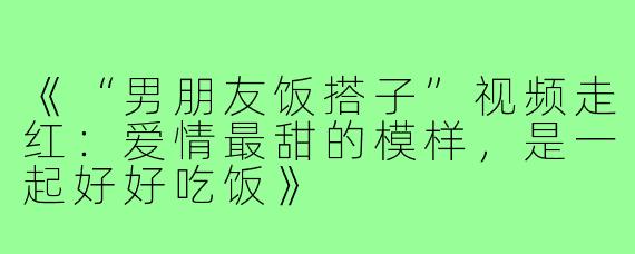 《“男朋友饭搭子”视频走红：爱情最甜的模样，是一起好好吃饭》