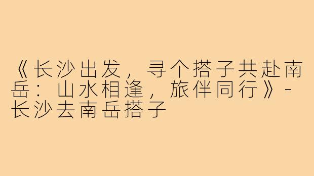 《长沙出发，寻个搭子共赴南岳：山水相逢，旅伴同行》-长沙去南岳搭子