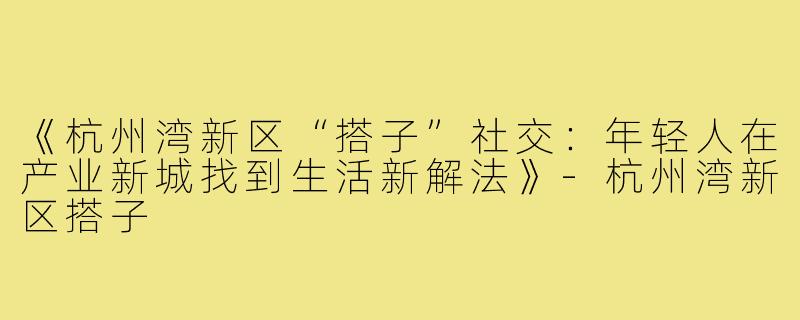 《杭州湾新区“搭子”社交：年轻人在产业新城找到生活新解法》-杭州湾新区搭子