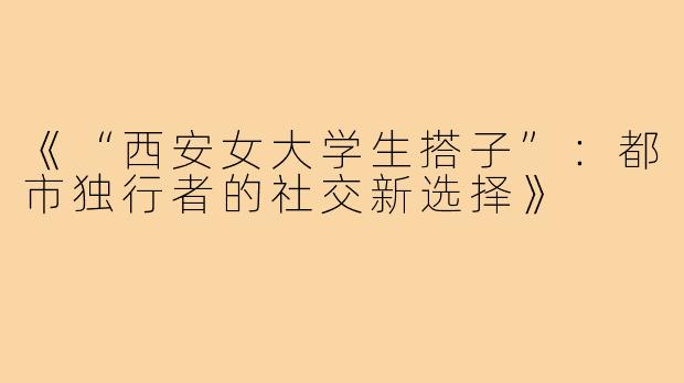 《“西安女大学生搭子”：都市独行者的社交新选择》