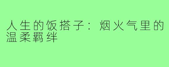 人生的饭搭子:烟火气里的温柔羁绊