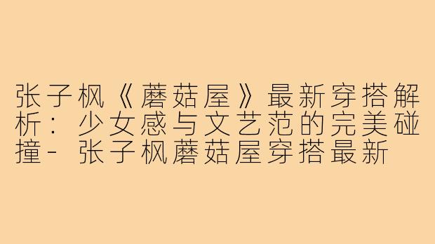 张子枫《蘑菇屋》最新穿搭解析:少女感与文艺范的完美碰撞-张子枫蘑菇屋穿搭最新