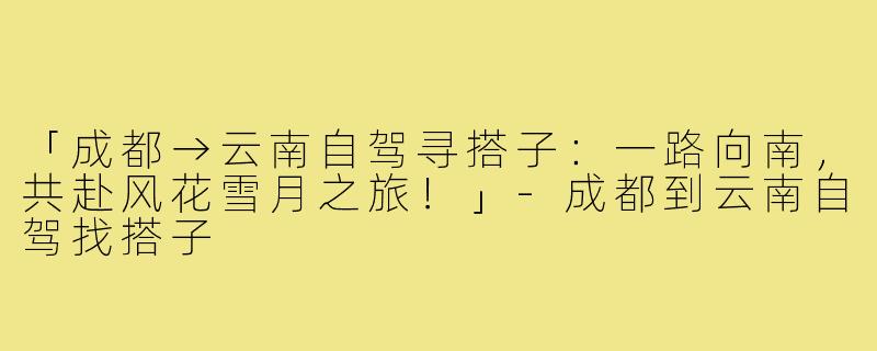 「成都→云南自驾寻搭子:一路向南,共赴风花雪月之旅!」-成都到云南自驾找搭子