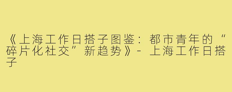 《上海工作日搭子图鉴:都市青年的“碎片化社交”新趋势》-上海工作日搭子