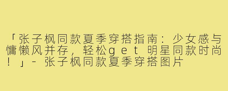 「张子枫同款夏季穿搭指南：少女感与慵懒风并存，轻松get明星同款时尚！」-张子枫同款夏季穿搭图片