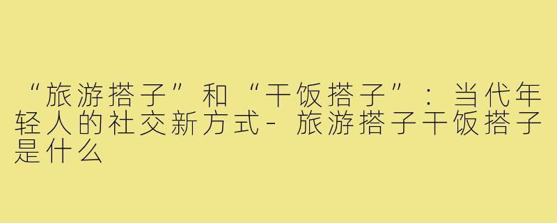 “旅游搭子”和“干饭搭子”：当代年轻人的社交新方式-旅游搭子干饭搭子是什么