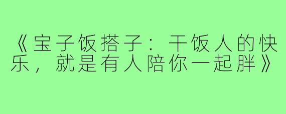 《宝子饭搭子：干饭人的快乐，就是有人陪你一起胖》