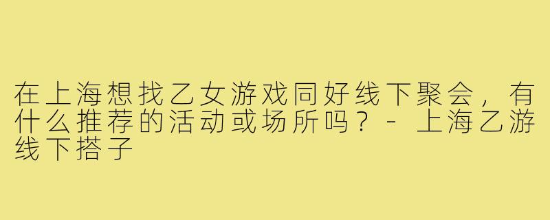 在上海想找乙女游戏同好线下聚会,有什么推荐的活动或场所吗?-上海乙游线下搭子