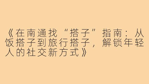 《在南通找“搭子”指南:从饭搭子到旅行搭子,解锁年轻人的社交新方式》