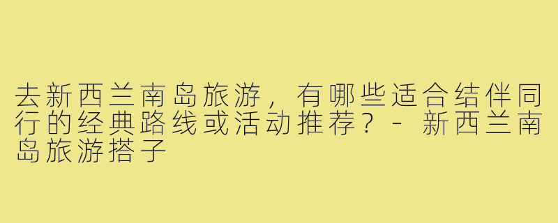 去新西兰南岛旅游,有哪些适合结伴同行的经典路线或活动推荐?-新西兰南岛旅游搭子