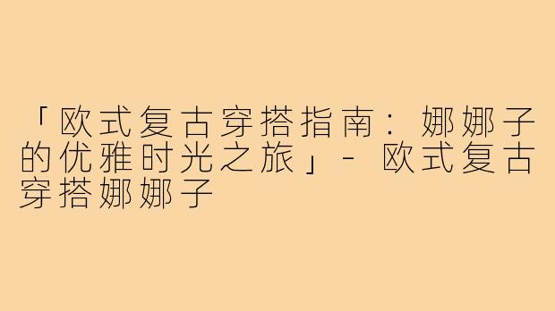 「欧式复古穿搭指南：娜娜子的优雅时光之旅」-欧式复古穿搭娜娜子