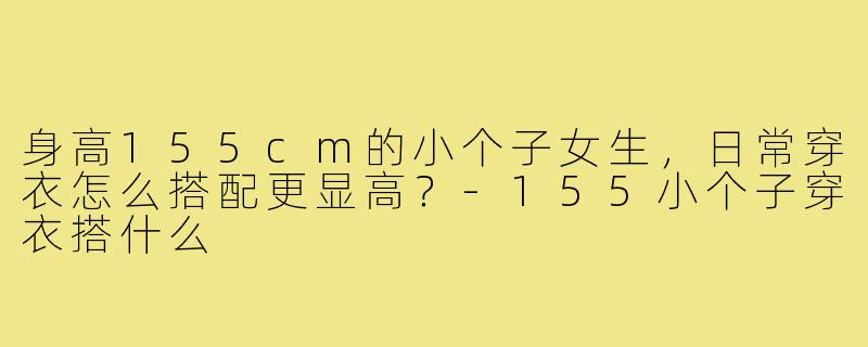 身高155cm的小个子女生,日常穿衣怎么搭配更显高?-155小个子穿衣搭什么