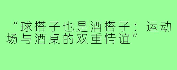 “球搭子也是酒搭子:运动场与酒桌的双重情谊”