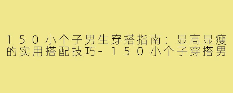 150小个子男生穿搭指南：显高显瘦的实用搭配技巧-150小个子穿搭男